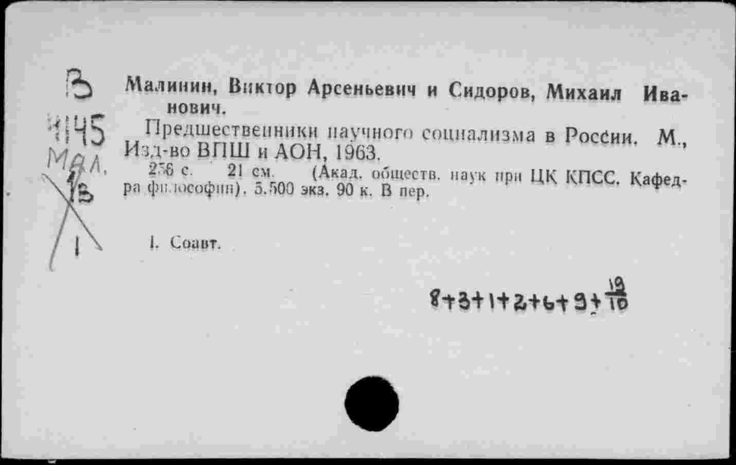 ﻿Малинин, Виктор Арсеньевич и Сидоров, Михаил Иванович.
Предшественники научного социализма в России М
Изд-во ВГ1Ш и АОН, 1963.	'	’’
Г’6 с. 21 см (Акад, обществ, наук при ЦК КПСС. Кафедра философии). а.500 экз. 90 к. В пер.	ф Д
Соавт.
